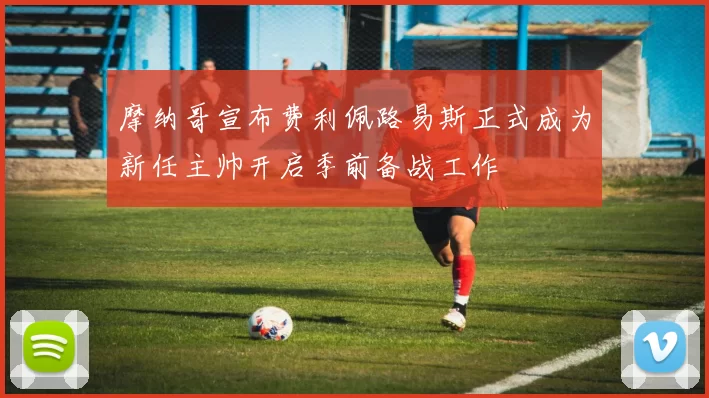 摩纳哥宣布费利佩路易斯正式成为新任主帅开启季前备战工作