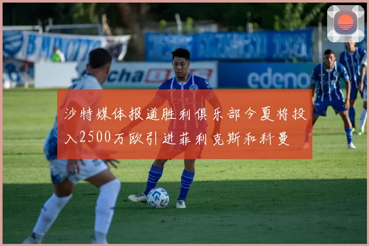 沙特媒体报道胜利俱乐部今夏将投入2500万欧引进菲利克斯和科曼