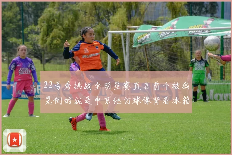 22号秀挑战全明星赛直言首个被我晃倒的就是申京他打球像背着冰箱一样笨重