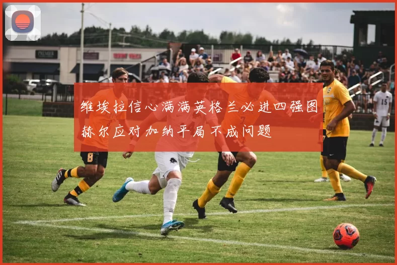 维埃拉信心满满英格兰必进四强图赫尔应对加纳平局不成问题