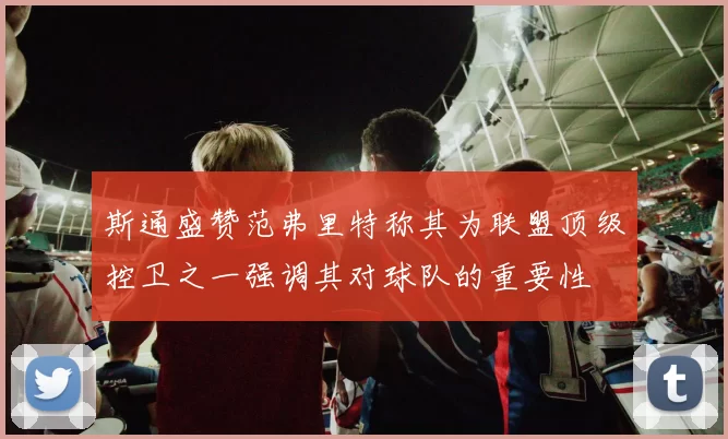 斯通盛赞范弗里特称其为联盟顶级控卫之一强调其对球队的重要性
