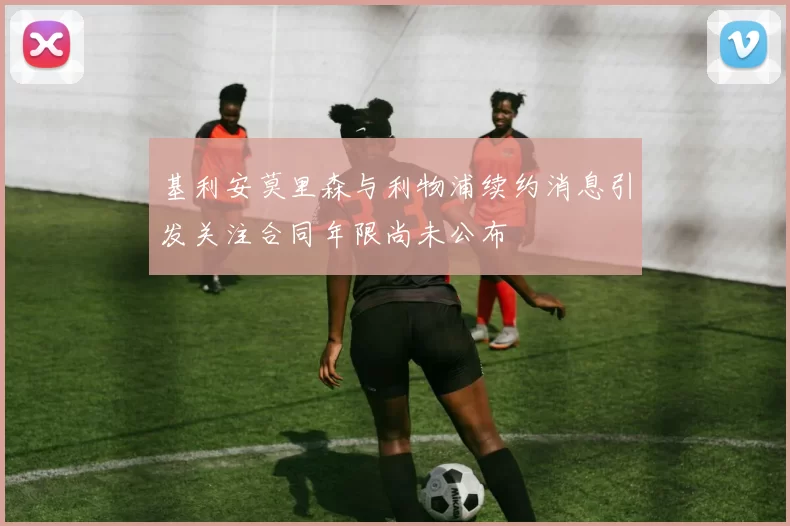 基利安莫里森与利物浦续约消息引发关注合同年限尚未公布