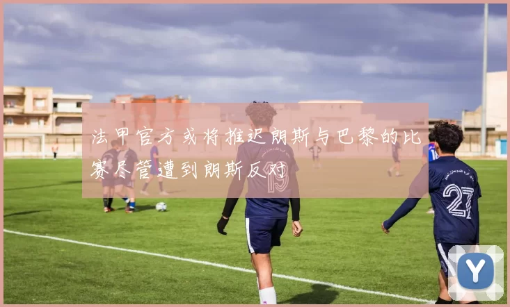 法甲官方或将推迟朗斯与巴黎的比赛尽管遭到朗斯反对