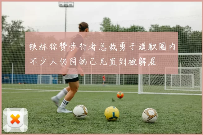 铁林称赞步行者总裁勇于道歉圈内不少人仍固执己见直到被解雇