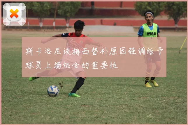 斯卡洛尼谈梅西替补原因强调给予球员上场机会的重要性
