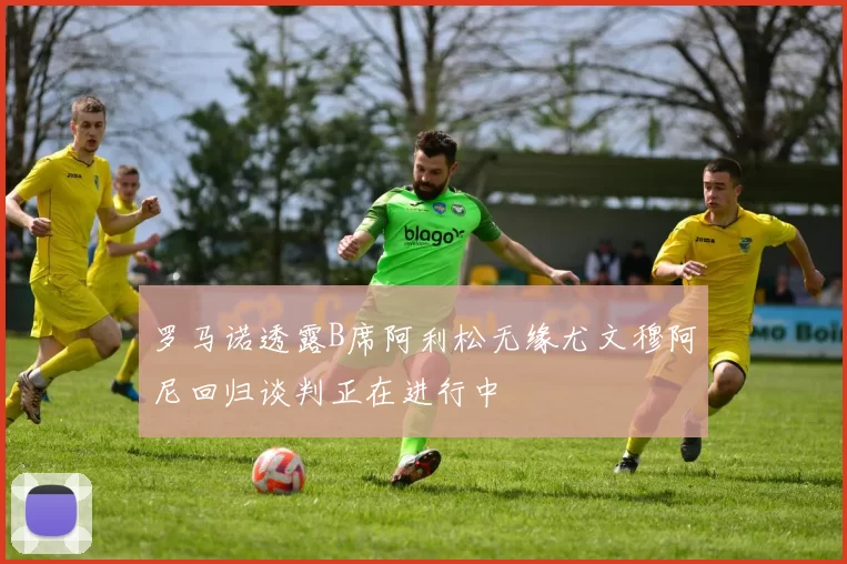 罗马诺透露B席阿利松无缘尤文穆阿尼回归谈判正在进行中