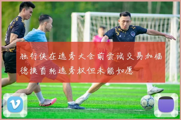 独行侠在选秀大会前尝试交易加福德换首轮选秀权但未能如愿