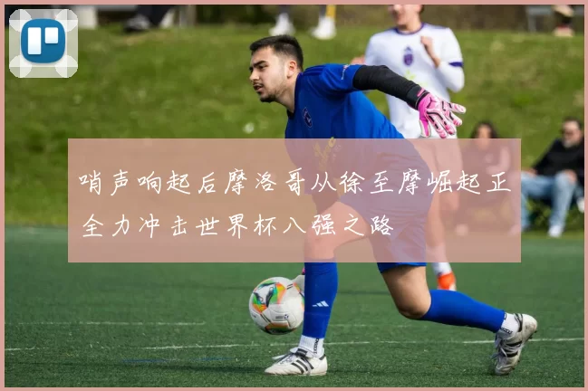 哨声响起后摩洛哥从徐至摩崛起正全力冲击世界杯八强之路