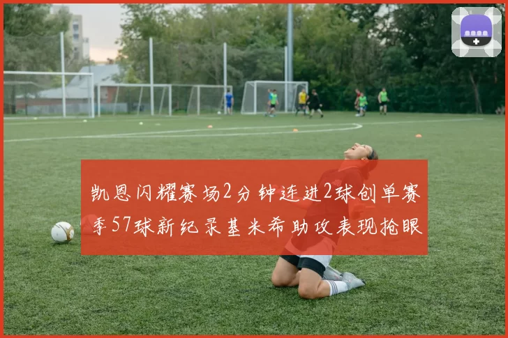 凯恩闪耀赛场2分钟连进2球创单赛季57球新纪录基米希助攻表现抢眼