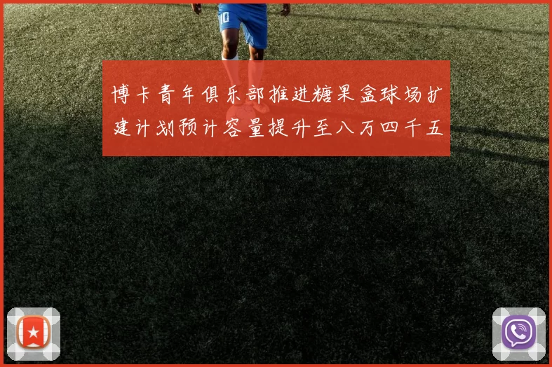 博卡青年俱乐部推进糖果盒球场扩建计划预计容量提升至八万四千五百人