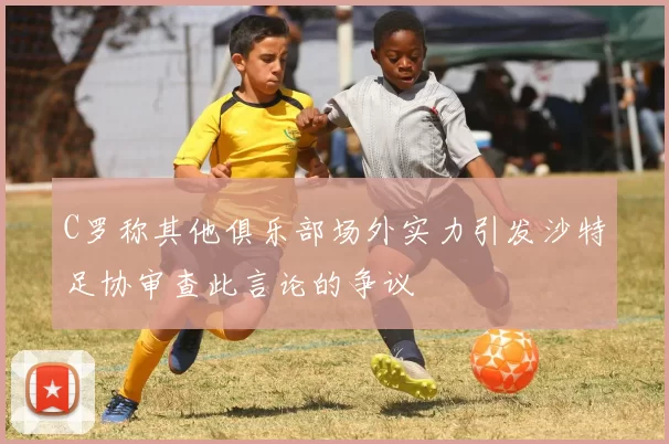 C罗称其他俱乐部场外实力引发沙特足协审查此言论的争议