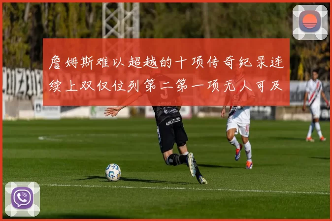 詹姆斯难以超越的十项传奇纪录连续上双仅位列第二第一项无人可及