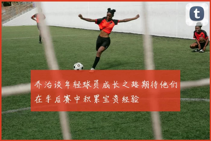 乔治谈年轻球员成长之路期待他们在季后赛中积累宝贵经验