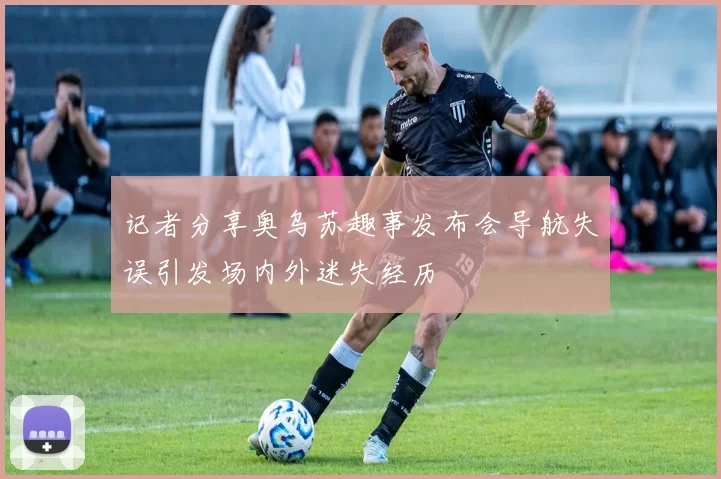 记者分享奥乌苏趣事发布会导航失误引发场内外迷失经历