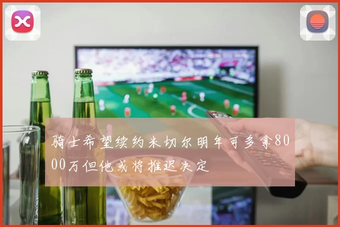 骑士希望续约米切尔明年可多拿8000万但他或将推迟决定