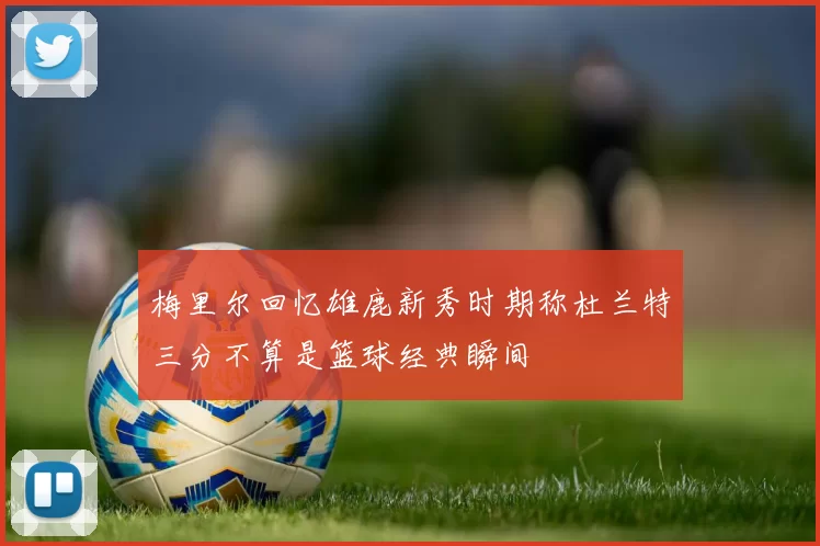 梅里尔回忆雄鹿新秀时期称杜兰特三分不算是篮球经典瞬间