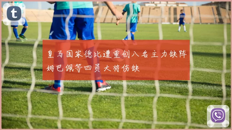 皇马国家德比遭重创八名主力缺阵姆巴佩等四员大将伤缺