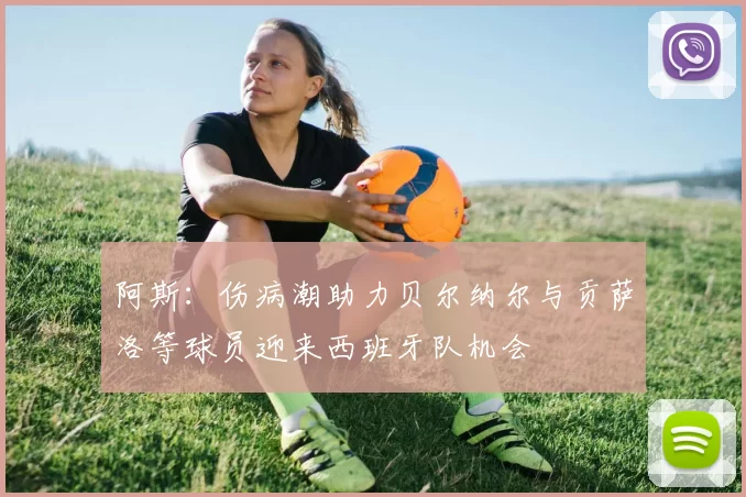 阿斯：伤病潮助力贝尔纳尔与贡萨洛等球员迎来西班牙队机会