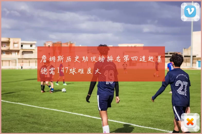 詹姆斯历史助攻榜排名第四追赶基德需147球难度大