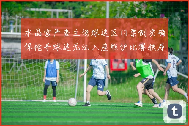 水晶宫严查主场球迷区门票倒卖确保枪手球迷无法入座维护比赛秩序