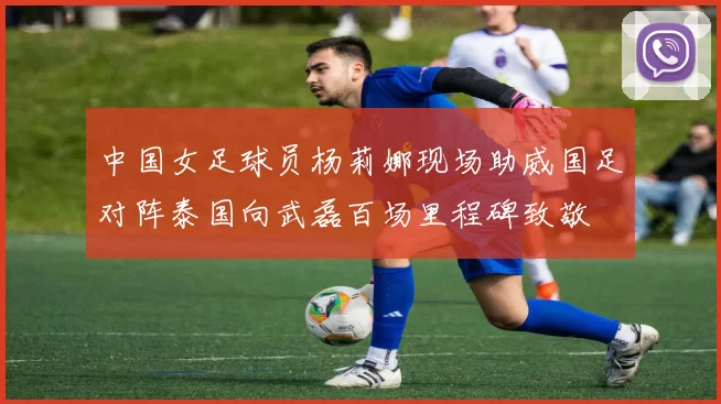 中国女足球员杨莉娜现场助威国足对阵泰国向武磊百场里程碑致敬